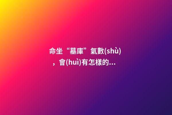 命坐“墓庫”氣數(shù)，會(huì)有怎樣的命理特征？ 八字帶墓庫的人，八字日坐墓庫的人壽命-第1張-觀點(diǎn)-玄機(jī)派